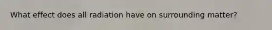 What effect does all radiation have on surrounding matter?