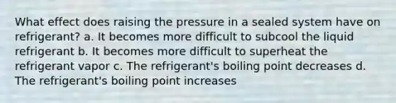 What effect does raising the pressure in a sealed system have on refrigerant? a. It becomes more difficult to subcool the liquid refrigerant b. It becomes more difficult to superheat the refrigerant vapor c. The refrigerant's boiling point decreases d. The refrigerant's boiling point increases