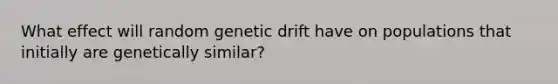 What effect will random genetic drift have on populations that initially are genetically similar?