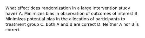 What effect does randomization in a large intervention study have? A. Minimizes bias in observation of outcomes of interest B. Minimizes potential bias in the allocation of participants to treatment group C. Both A and B are correct D. Neither A nor B is correct