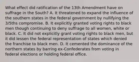 What effect did ratification of the 13th Amendment have on suffrage in the South? A. It threatened to expand the influence of the southern states in the federal government by nullifying the 3/5ths compromise. B. It explicitly granted voting rights to black men though continuing to deny suffrage to all women, white or black. C. It did not explicitly grant voting rights to black men, but it did lessen the federal representation of states which denied the franchise to black men. D. It cemented the dominance of the northern states by barring ex-Confederates from voting in federal elections or holding federal office.