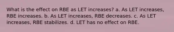 What is the effect on RBE as LET increases? a. As LET increases, RBE increases. b. As LET increases, RBE decreases. c. As LET increases, RBE stabilizes. d. LET has no effect on RBE.