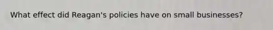 What effect did Reagan's policies have on small businesses?