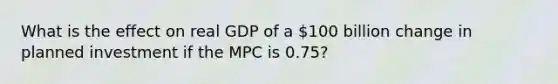 What is the effect on real GDP of a ​100 billion change in planned investment if the MPC is 0.75​?