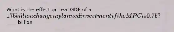 What is the effect on real GDP of a 175 billion change in planned investment if the MPC is 0.75?____ billion