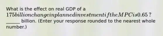 What is the effect on real GDP of a ​175 billion change in planned investment if the MPC is 0.65​? ​ ______ billion. ​(Enter your response rounded to the nearest whole​ number.)