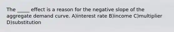 The _____ effect is a reason for the negative slope of the aggregate demand curve. A)interest rate B)income C)multiplier D)substitution