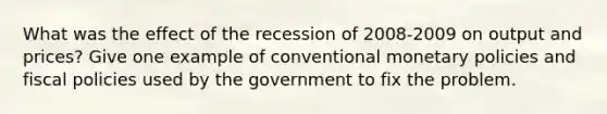 What was the effect of the recession of 2008-2009 on output and prices? Give one example of conventional monetary policies and fiscal policies used by the government to fix the problem.