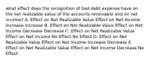 what effect does the recognition of bad debt expense have on the net realizable value of the accounts receivable and on net income? A. Effect on Net Realizable Value Effect on Net Income Increase Increase B. Effect on Net Realizable Value Effect on Net Income Decrease Decrease C. Effect on Net Realizable Value Effect on Net Income No Effect No Effect D. Effect on Net Realizable Value Effect on Net Income Increase Decrease E. Effect on Net Realizable Value Effect on Net Income Decrease No Effect