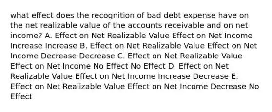 what effect does the recognition of bad debt expense have on the net realizable value of the accounts receivable and on net income? A. Effect on Net Realizable Value Effect on Net Income Increase Increase B. Effect on Net Realizable Value Effect on Net Income Decrease Decrease C. Effect on Net Realizable Value Effect on Net Income No Effect No Effect D. Effect on Net Realizable Value Effect on Net Income Increase Decrease E. Effect on Net Realizable Value Effect on Net Income Decrease No Effect