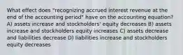 What effect does "recognizing accrued interest revenue at the end of the accounting period" have on the accounting equation? A) assets increase and stockholders' equity decreases B) assets increase and stockholders equity increases C) assets decrease and liabilities decrease D) liabilities increase and stockholders equity decreases