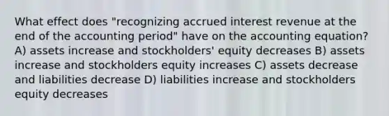 What effect does "recognizing accrued interest revenue at the end of the accounting period" have on the accounting equation? A) assets increase and stockholders' equity decreases B) assets increase and stockholders equity increases C) assets decrease and liabilities decrease D) liabilities increase and stockholders equity decreases