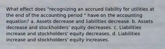 What effect does "recognizing an accrued liability for utilities at the end of the accounting period " have on the accounting equation? a. Assets decrease and liabilities decrease. b. Assets decrease and stockholders' equity decreases. c. Liabilities increase and stockholders' equity decreases. d. Liabilities increase and stockholders' equity increases.