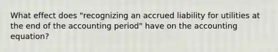 What effect does "recognizing an accrued liability for utilities at the end of the accounting period" have on the accounting equation?