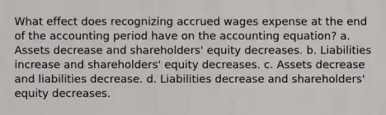 What effect does recognizing accrued wages expense at the end of the accounting period have on the accounting equation? a. Assets decrease and shareholders' equity decreases. b. Liabilities increase and shareholders' equity decreases. c. Assets decrease and liabilities decrease. d. Liabilities decrease and shareholders' equity decreases.