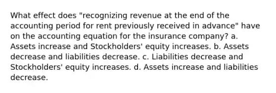 What effect does "recognizing revenue at the end of the accounting period for rent previously received in advance" have on the accounting equation for the insurance company? a. Assets increase and Stockholders' equity increases. b. Assets decrease and liabilities decrease. c. Liabilities decrease and Stockholders' equity increases. d. Assets increase and liabilities decrease.