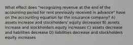 What effect does "recognizing revenue at the end of the accounting period for rent previously received in advance" have on the accounting equation for the insurance company? A) assets increase and stockholders' equity decreases B) assets increase and stockholders equity increases C) assets decrease and liabilities decrease D) liabilities decrease and stockholders equity increases