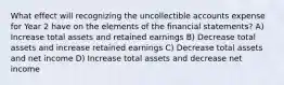 What effect will recognizing the uncollectible accounts expense for Year 2 have on the elements of the financial statements? A) Increase total assets and retained earnings B) Decrease total assets and increase retained earnings C) Decrease total assets and net income D) Increase total assets and decrease net income