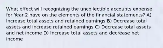 What effect will recognizing the uncollectible accounts expense for Year 2 have on the elements of the <a href='https://www.questionai.com/knowledge/kFBJaQCz4b-financial-statements' class='anchor-knowledge'>financial statements</a>? A) Increase total assets and retained earnings B) Decrease total assets and increase retained earnings C) Decrease total assets and net income D) Increase total assets and decrease net income