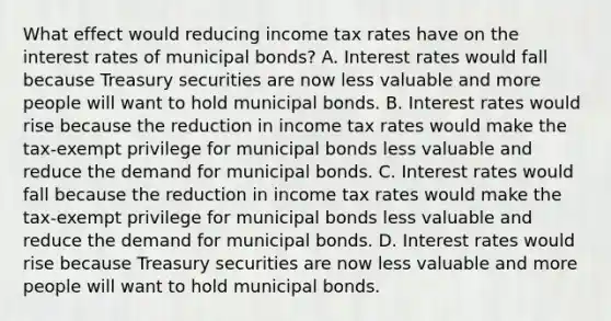 What effect would reducing income tax rates have on the interest rates of municipal​ bonds? A. Interest rates would fall because Treasury securities are now less valuable and more people will want to hold municipal bonds. B. Interest rates would rise because the reduction in income tax rates would make the​ tax-exempt privilege for municipal bonds less valuable and reduce the demand for municipal bonds. C. Interest rates would fall because the reduction in income tax rates would make the​ tax-exempt privilege for municipal bonds less valuable and reduce the demand for municipal bonds. D. Interest rates would rise because Treasury securities are now less valuable and more people will want to hold municipal bonds.