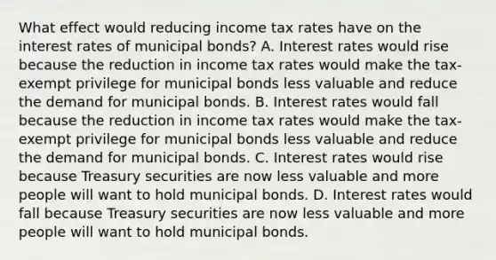 What effect would reducing income tax rates have on the interest rates of municipal bonds? A. Interest rates would rise because the reduction in income tax rates would make the tax-exempt privilege for municipal bonds less valuable and reduce the demand for municipal bonds. B. Interest rates would fall because the reduction in income tax rates would make the tax-exempt privilege for municipal bonds less valuable and reduce the demand for municipal bonds. C. Interest rates would rise because Treasury securities are now less valuable and more people will want to hold municipal bonds. D. Interest rates would fall because Treasury securities are now less valuable and more people will want to hold municipal bonds.