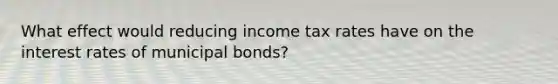 What effect would reducing income tax rates have on the interest rates of municipal bonds?