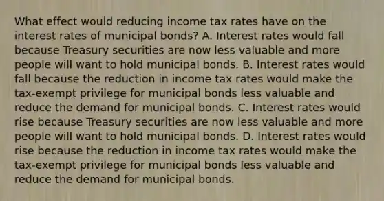 What effect would reducing income tax rates have on the interest rates of municipal​ bonds? A. Interest rates would fall because Treasury securities are now less valuable and more people will want to hold municipal bonds. B. Interest rates would fall because the reduction in income tax rates would make the​ tax-exempt privilege for municipal bonds less valuable and reduce the demand for municipal bonds. C. Interest rates would rise because Treasury securities are now less valuable and more people will want to hold municipal bonds. D. Interest rates would rise because the reduction in income tax rates would make the​ tax-exempt privilege for municipal bonds less valuable and reduce the demand for municipal bonds.