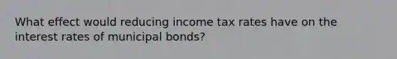 What effect would reducing income tax rates have on the interest rates of municipal​ bonds?