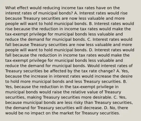 What effect would reducing income tax rates have on the interest rates of municipal​ bonds? A. Interest rates would rise because Treasury securities are now less valuable and more people will want to hold municipal bonds. B. Interest rates would rise because the reduction in income tax rates would make the​ tax-exempt privilege for municipal bonds less valuable and reduce the demand for municipal bonds. C. Interest rates would fall because Treasury securities are now less valuable and more people will want to hold municipal bonds. D. Interest rates would fall because the reduction in income tax rates would make the​ tax-exempt privilege for municipal bonds less valuable and reduce the demand for municipal bonds. Would interest rates of Treasury securities be affected by the tax rate​ change? A. ​Yes, because the increase in interest rates would increase the desire to hold more municipal bonds and less Treasury securities. B. ​Yes, because the reduction in the​ tax-exempt privilege in municipal bonds would raise the relative value of Treasury​ securities, making Treasury securities more desirable. C. ​Yes, because municipal bonds are less risky than Treasury​ securities, the demand for Treasury securities will decrease. D. ​No, there would be no impact on the market for Treasury securities.