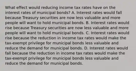 What effect would reducing income tax rates have on the interest rates of municipal​ bonds? A. Interest rates would fall because Treasury securities are now less valuable and more people will want to hold municipal bonds. B. Interest rates would rise because Treasury securities are now less valuable and more people will want to hold municipal bonds. C. Interest rates would rise because the reduction in income tax rates would make the​ tax-exempt privilege for municipal bonds less valuable and reduce the demand for municipal bonds. D. Interest rates would fall because the reduction in income tax rates would make the​ tax-exempt privilege for municipal bonds less valuable and reduce the demand for municipal bonds.