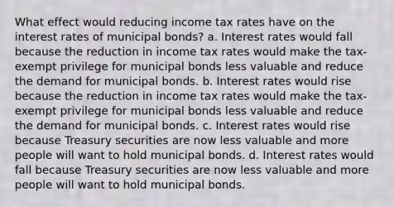 What effect would reducing income tax rates have on the interest rates of municipal bonds? a. Interest rates would fall because the reduction in income tax rates would make the tax-exempt privilege for municipal bonds less valuable and reduce the demand for municipal bonds. b. Interest rates would rise because the reduction in income tax rates would make the tax-exempt privilege for municipal bonds less valuable and reduce the demand for municipal bonds. c. Interest rates would rise because Treasury securities are now less valuable and more people will want to hold municipal bonds. d. Interest rates would fall because Treasury securities are now less valuable and more people will want to hold municipal bonds.