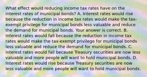 What effect would reducing income tax rates have on the interest rates of municipal​ bonds? A. Interest rates would rise because the reduction in income tax rates would make the​ tax-exempt privilege for municipal bonds less valuable and reduce the demand for municipal bonds. Your answer is correct. B. Interest rates would fall because the reduction in income tax rates would make the​ tax-exempt privilege for municipal bonds less valuable and reduce the demand for municipal bonds. C. Interest rates would fall because Treasury securities are now less valuable and more people will want to hold municipal bonds. D. Interest rates would rise because Treasury securities are now less valuable and more people will want to hold municipal bonds.