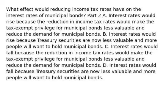 What effect would reducing income tax rates have on the interest rates of municipal​ bonds? Part 2 A. Interest rates would rise because the reduction in income tax rates would make the​ tax-exempt privilege for municipal bonds less valuable and reduce the demand for municipal bonds. B. Interest rates would rise because Treasury securities are now less valuable and more people will want to hold municipal bonds. C. Interest rates would fall because the reduction in income tax rates would make the​ tax-exempt privilege for municipal bonds less valuable and reduce the demand for municipal bonds. D. Interest rates would fall because Treasury securities are now less valuable and more people will want to hold municipal bonds.