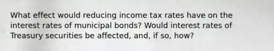 What effect would reducing income tax rates have on the interest rates of municipal bonds? Would interest rates of Treasury securities be affected, and, if so, how?