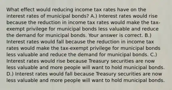 What effect would reducing income tax rates have on the interest rates of municipal​ bonds? A.) Interest rates would rise because the reduction in income tax rates would make the​ tax-exempt privilege for municipal bonds less valuable and reduce the demand for municipal bonds. Your answer is correct. B.) Interest rates would fall because the reduction in income tax rates would make the​ tax-exempt privilege for municipal bonds less valuable and reduce the demand for municipal bonds. C.) Interest rates would rise because Treasury securities are now less valuable and more people will want to hold municipal bonds. D.) Interest rates would fall because Treasury securities are now less valuable and more people will want to hold municipal bonds.