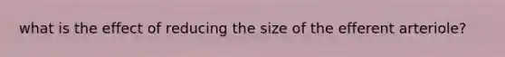 what is the effect of reducing the size of the efferent arteriole?