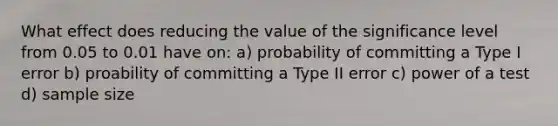 What effect does reducing the value of the significance level from 0.05 to 0.01 have on: a) probability of committing a Type I error b) proability of committing a Type II error c) power of a test d) sample size