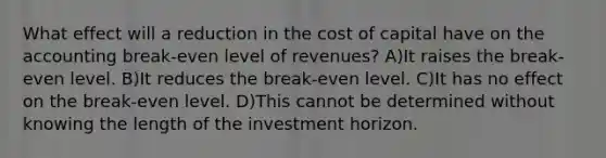 What effect will a reduction in the cost of capital have on the accounting break-even level of revenues? A)It raises the break-even level. B)It reduces the break-even level. C)It has no effect on the break-even level. D)This cannot be determined without knowing the length of the investment horizon.