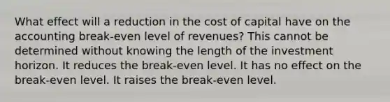 What effect will a reduction in the cost of capital have on the accounting break-even level of revenues? This cannot be determined without knowing the length of the investment horizon. It reduces the break-even level. It has no effect on the break-even level. It raises the break-even level.