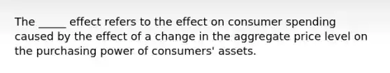 The _____ effect refers to the effect on consumer spending caused by the effect of a change in the aggregate price level on the purchasing power of consumers' assets.