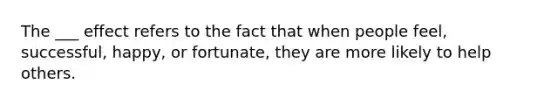 The ___ effect refers to the fact that when people feel, successful, happy, or fortunate, they are more likely to help others.