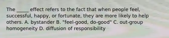 The _____ effect refers to the fact that when people feel, successful, happy, or fortunate, they are more likely to help others. A. bystander B. "feel-good, do-good" C. out-group homogeneity D. diffusion of responsibility