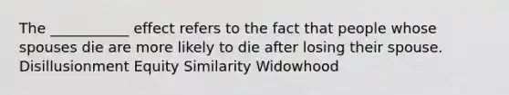 The ___________ effect refers to the fact that people whose spouses die are more likely to die after losing their spouse. Disillusionment Equity Similarity Widowhood