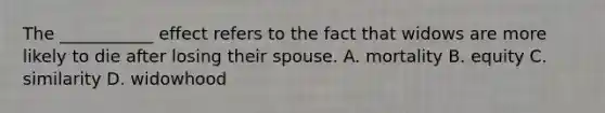 The ___________ effect refers to the fact that widows are more likely to die after losing their spouse. A. mortality B. equity C. similarity D. widowhood