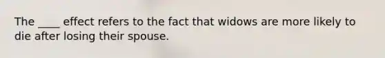 The ____ effect refers to the fact that widows are more likely to die after losing their spouse.