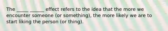 The _____ ______ effect refers to the idea that the more we encounter someone (or something), the more likely we are to start liking the person (or thing).