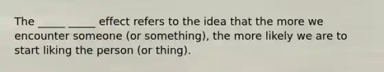 The _____ _____ effect refers to the idea that the more we encounter someone (or something), the more likely we are to start liking the person (or thing).