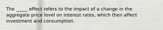 The _____ effect refers to the impact of a change in the aggregate price level on interest rates, which then affect investment and consumption.