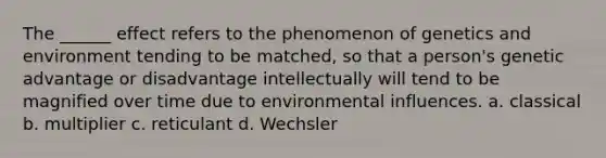 The ______ effect refers to the phenomenon of genetics and environment tending to be matched, so that a person's genetic advantage or disadvantage intellectually will tend to be magnified over time due to environmental influences. a. classical b. multiplier c. reticulant d. Wechsler