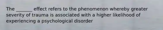 The _______ effect refers to the phenomenon whereby greater severity of trauma is associated with a higher likelihood of experiencing a psychological disorder